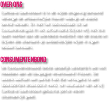 Over ons Cafetaria Gastronoom is in de wijde omgeving beroemd vanwege de ambachtelijke manier waarop de snacks bereid worden. En met het testresultaat uit de Consumentengids in het achterhoofd blijven wij met ons team werken aan de allerbeste kwaliteit van de snacks en blijven die uiteraard op ambachtelijke wijze in eigen keuken bereiden. Consumentenbond De Consumentenbond testte landelijk cafetaria’s die niet meedoen aan de campagne verantwoord frituren. De testers kochten een portie friet die vervolgens in een laboratorium onderzocht werd. De resultaten van de bij Cafetaria Gastronoom gekochte portie waren uitzonderlijk goed.